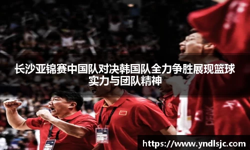 悟空体育长沙亚锦赛中国队对决韩国队全力争胜展现篮球实力与团队精神