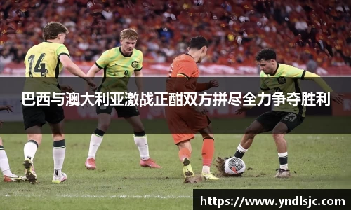悟空体育巴西与澳大利亚激战正酣双方拼尽全力争夺胜利